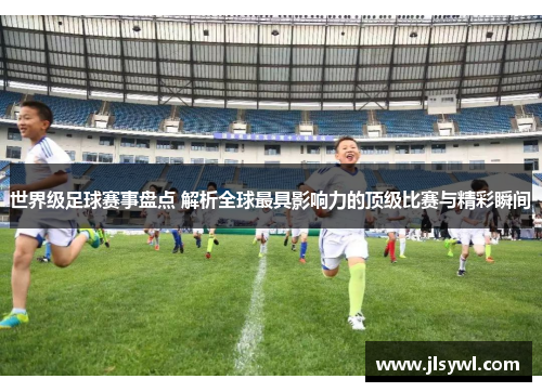 世界级足球赛事盘点 解析全球最具影响力的顶级比赛与精彩瞬间