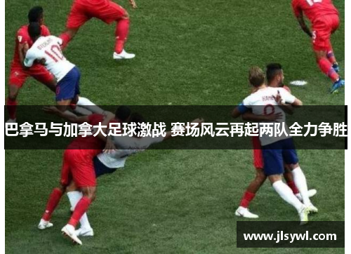 巴拿马与加拿大足球激战 赛场风云再起两队全力争胜